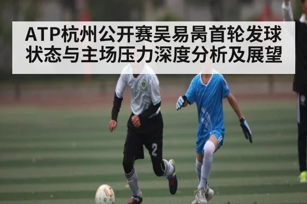 ATP杭州公开赛吴易昺首轮发球状态与主场压力深度分析及展望